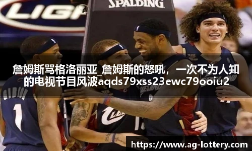 詹姆斯骂格洛丽亚_詹姆斯的怒吼，一次不为人知的电视节目风波aqds79xss23ewc79ooiu23