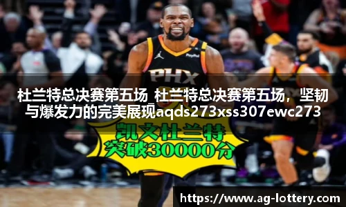 杜兰特总决赛第五场_杜兰特总决赛第五场，坚韧与爆发力的完美展现aqds273xss307ewc273ooiu307